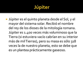  Júpiter es el quinto planeta desde el Sol, y el
mayor del sistema solar. Recibió el nombre
del rey de los dioses de la mitología romana.
Júpiter es 1.400 veces más voluminoso que la
Tierra (si estuviera vacío cabrían en su interior
más de milTierras), pero su masa es sólo 318
veces la de nuestro planeta, esto se debe que
es un plantea prácticamente gaseoso.
 