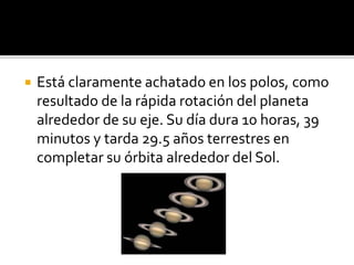  Está claramente achatado en los polos, como
resultado de la rápida rotación del planeta
alrededor de su eje. Su día dura 10 horas, 39
minutos y tarda 29.5 años terrestres en
completar su órbita alrededor del Sol.
 