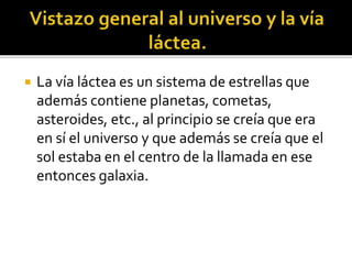  La vía láctea es un sistema de estrellas que
además contiene planetas, cometas,
asteroides, etc., al principio se creía que era
en sí el universo y que además se creía que el
sol estaba en el centro de la llamada en ese
entonces galaxia.
 