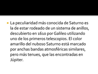  La peculiaridad más conocida de Saturno es
la de estar rodeado de un sistema de anillos,
descubierto en 1610 por Galileo utilizando
uno de los primeros telescopios. El color
amarillo del nuboso Saturno está marcado
por anchas bandas atmosféricas similares,
pero más tenues, que las encontradas en
Júpiter.
 