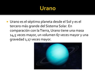  Urano es el séptimo planeta desde el Sol y es el
tercero más grande del Sistema Solar. En
comparación con laTierra, Urano tiene una masa
14,5 veces mayor, un volumen 67 veces mayor y una
gravedad 1,17 veces mayor.
 