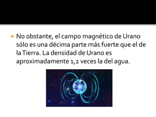  No obstante, el campo magnético de Urano
sólo es una décima parte más fuerte que el de
laTierra. La densidad de Urano es
aproximadamente 1,2 veces la del agua.
 