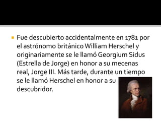  Fue descubierto accidentalmente en 1781 por
el astrónomo británicoWilliam Herschel y
originariamente se le llamó Georgium Sidus
(Estrella de Jorge) en honor a su mecenas
real, Jorge III. Más tarde, durante un tiempo
se le llamó Herschel en honor a su
descubridor.
 