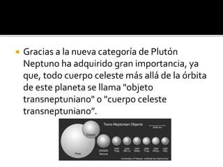  Gracias a la nueva categoría de Plutón
Neptuno ha adquirido gran importancia, ya
que, todo cuerpo celeste más allá de la órbita
de este planeta se llama "objeto
transneptuniano" o "cuerpo celeste
transneptuniano”.
 