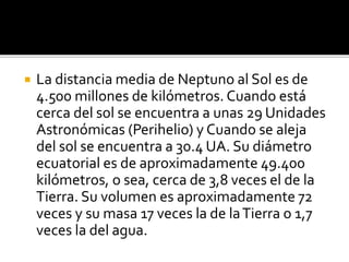 La distancia media de Neptuno al Sol es de
4.500 millones de kilómetros. Cuando está
cerca del sol se encuentra a unas 29 Unidades
Astronómicas (Perihelio) y Cuando se aleja
del sol se encuentra a 30.4 UA. Su diámetro
ecuatorial es de aproximadamente 49.400
kilómetros, o sea, cerca de 3,8 veces el de la
Tierra. Su volumen es aproximadamente 72
veces y su masa 17 veces la de laTierra o 1,7
veces la del agua.
 