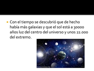  Con el tiempo se descubrió que de hecho
había más galaxias y que el sol está a 30000
años luz del centro del universo y unos 22.000
del extremo.
 
