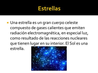  Una estrella es un gran cuerpo celeste
compuesto de gases calientes que emiten
radiación electromagnética, en especial luz,
como resultado de las reacciones nucleares
que tienen lugar en su interior. El Sol es una
estrella.
 