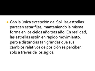  Con la única excepción del Sol, las estrellas
parecen estar fijas, manteniendo la misma
forma en los cielos año tras año. En realidad,
las estrellas están en rápido movimiento,
pero a distancias tan grandes que sus
cambios relativos de posición se perciben
sólo a través de los siglos.
 