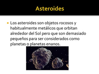  Los asteroides son objetos rocosos y
habitualmente metálicos que orbitan
alrededor del Sol pero que son demasiado
pequeños para ser considerados como
planetas o planetas enanos.
 