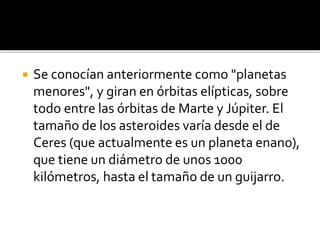  Se conocían anteriormente como "planetas
menores", y giran en órbitas elípticas, sobre
todo entre las órbitas de Marte y Júpiter. El
tamaño de los asteroides varía desde el de
Ceres (que actualmente es un planeta enano),
que tiene un diámetro de unos 1000
kilómetros, hasta el tamaño de un guijarro.
 