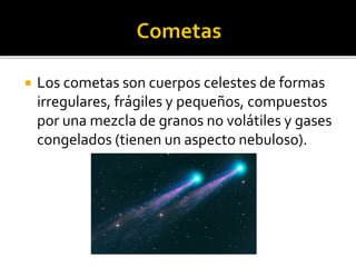  Los cometas son cuerpos celestes de formas
irregulares, frágiles y pequeños, compuestos
por una mezcla de granos no volátiles y gases
congelados (tienen un aspecto nebuloso).
 