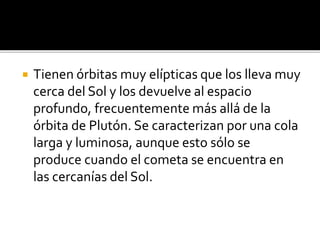  Tienen órbitas muy elípticas que los lleva muy
cerca del Sol y los devuelve al espacio
profundo, frecuentemente más allá de la
órbita de Plutón. Se caracterizan por una cola
larga y luminosa, aunque esto sólo se
produce cuando el cometa se encuentra en
las cercanías del Sol.
 
