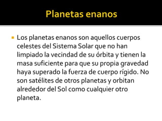  Los planetas enanos son aquellos cuerpos
celestes del Sistema Solar que no han
limpiado la vecindad de su órbita y tienen la
masa suficiente para que su propia gravedad
haya superado la fuerza de cuerpo rígido. No
son satélites de otros planetas y orbitan
alrededor del Sol como cualquier otro
planeta.
 