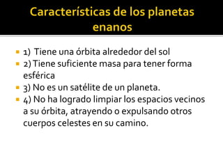  1) Tiene una órbita alrededor del sol
 2)Tiene suficiente masa para tener forma
esférica
 3) No es un satélite de un planeta.
 4) No ha logrado limpiar los espacios vecinos
a su órbita, atrayendo o expulsando otros
cuerpos celestes en su camino.
 