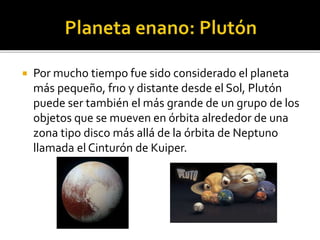  Por mucho tiempo fue sido considerado el planeta
más pequeño, frıo y distante desde el Sol, Plutón
puede ser también el más grande de un grupo de los
objetos que se mueven en órbita alrededor de una
zona tipo disco más allá de la órbita de Neptuno
llamada el Cinturón de Kuiper.
 
