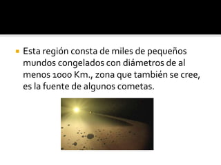  Esta región consta de miles de pequeños
mundos congelados con diámetros de al
menos 1000 Km., zona que también se cree,
es la fuente de algunos cometas.
 