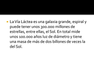  LaVía Láctea es una galaxia grande, espiral y
puede tener unos 300.000 millones de
estrellas, entre ellas, el Sol. En total mide
unos 100.000 años luz de diámetro y tiene
una masa de más de dos billones de veces la
del Sol.
 