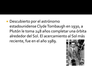 Descubierto por el astrónomo
estadounidense ClydeTombaugh en 1930, a
Plutón le toma 248 años completar una órbita
alrededor del Sol. El acercamiento al Sol más
reciente, fue en el año 1989.
 