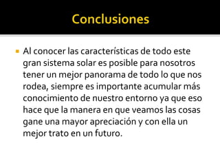  Al conocer las características de todo este
gran sistema solar es posible para nosotros
tener un mejor panorama de todo lo que nos
rodea, siempre es importante acumular más
conocimiento de nuestro entorno ya que eso
hace que la manera en que veamos las cosas
gane una mayor apreciación y con ella un
mejor trato en un futuro.
 