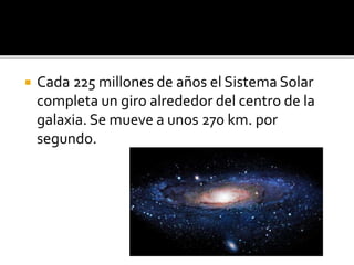  Cada 225 millones de años el Sistema Solar
completa un giro alrededor del centro de la
galaxia. Se mueve a unos 270 km. por
segundo.
 