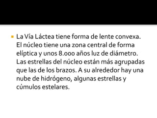  LaVía Láctea tiene forma de lente convexa.
El núcleo tiene una zona central de forma
elíptica y unos 8.000 años luz de diámetro.
Las estrellas del núcleo están más agrupadas
que las de los brazos. A su alrededor hay una
nube de hidrógeno, algunas estrellas y
cúmulos estelares.
 