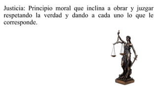 Justicia: Principio moral que inclina a obrar y juzgar
respetando la verdad y dando a cada uno lo que le
corresponde.