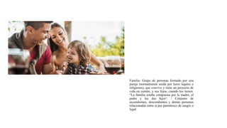 Familia: Grupo de personas formado por una
pareja (normalmente unida por lazos legales o
religiosos), que convive y tiene un proyecto de
vida en común, y sus hijos, cuando los tienen.
“La familia estaba compuesta por la madre, el
padre y los dos hijos“. / Conjunto de
ascendientes, descendientes y demás personas
relacionadas entre sí por parentesco de sangre o
legal.