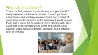 Who is the audience?
This is the first question you should ask, and you shouldn't
always assume you know the answer. Prete...