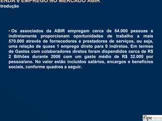 111
• Os associados da ABIR empregam cerca de 64.000 pessoas e
indiretamente proporcionam oportunidades de trabalho a mais
570.000 através de fornecedores e prestadores de serviços, ou seja,
uma relação de quase 1 emprego direto para 9 indiretos. Em termos
de Gastos com colaboradores diretos foram dispendidos cerca de R$
2 Bilhões durante 2006 com um gasto médio de R$ 32.000 por
pessoa/ano. No valor estão incluídos salários, encargos e benefícios
sociais, conforme quadros a seguir.
• Os associados da ABIR empregam cerca de 64.000 pessoas e
indiretamente proporcionam oportunidades de trabalho a mais
570.000 através de fornecedores e prestadores de serviços, ou seja,
uma relação de quase 1 emprego direto para 9 indiretos. Em termos
de Gastos com colaboradores diretos foram dispendidos cerca de R$
2 Bilhões durante 2006 com um gasto médio de R$ 32.000 por
pessoa/ano. No valor estão incluídos salários, encargos e benefícios
sociais, conforme quadros a seguir.
RENDA e EMPREGO NO MERCADO ABIR
Introdução
RENDA e EMPREGO NO MERCADO ABIR
Introdução
 