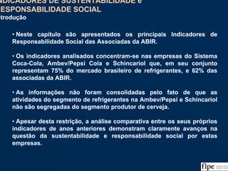 115
• Neste capítulo são apresentados os principais Indicadores de
Responsabilidade Social das Associadas da ABIR.
• Os indicadores analisados concentram-se nas empresas do Sistema
Coca-Cola, Ambev/Pepsi Cola e Schincariol que, em seu conjunto
representam 75% do mercado brasileiro de refrigerantes, e 62% das
associadas da ABIR.
• As informações não foram consolidadas pelo fato de que as
atividades do segmento de refrigerantes na Ambev/Pepsi e Schincariol
não são segregadas do segmento produtor de cerveja.
• Apesar desta restrição, a análise comparativa entre os seus próprios
indicadores de anos anteriores demonstram claramente avanços na
questão da sustentabilidade e responsabilidade social por estas
empresas.
• Neste capítulo são apresentados os principais Indicadores de
Responsabilidade Social das Associadas da ABIR.
• Os indicadores analisados concentram-se nas empresas do Sistema
Coca-Cola, Ambev/Pepsi Cola e Schincariol que, em seu conjunto
representam 75% do mercado brasileiro de refrigerantes, e 62% das
associadas da ABIR.
• As informações não foram consolidadas pelo fato de que as
atividades do segmento de refrigerantes na Ambev/Pepsi e Schincariol
não são segregadas do segmento produtor de cerveja.
• Apesar desta restrição, a análise comparativa entre os seus próprios
indicadores de anos anteriores demonstram claramente avanços na
questão da sustentabilidade e responsabilidade social por estas
empresas.
INDICADORES DE SUSTENTABILIDADE e
RESPONSABILIDADE SOCIAL
Introdução
INDICADORES DE SUSTENTABILIDADE e
RESPONSABILIDADE SOCIAL
Introdução
 
