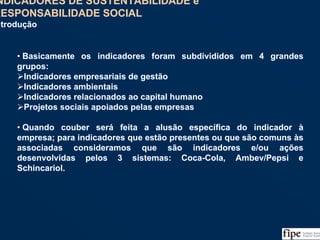 116
• Basicamente os indicadores foram subdivididos em 4 grandes
grupos:
Indicadores empresariais de gestão
Indicadores ambientais
Indicadores relacionados ao capital humano
Projetos sociais apoiados pelas empresas
• Quando couber será feita a alusão específica do indicador à
empresa; para indicadores que estão presentes ou que são comuns às
associadas consideramos que são indicadores e/ou ações
desenvolvidas pelos 3 sistemas: Coca-Cola, Ambev/Pepsi e
Schincariol.
• Basicamente os indicadores foram subdivididos em 4 grandes
grupos:
Indicadores empresariais de gestão
Indicadores ambientais
Indicadores relacionados ao capital humano
Projetos sociais apoiados pelas empresas
• Quando couber será feita a alusão específica do indicador à
empresa; para indicadores que estão presentes ou que são comuns às
associadas consideramos que são indicadores e/ou ações
desenvolvidas pelos 3 sistemas: Coca-Cola, Ambev/Pepsi e
Schincariol.
INDICADORES DE SUSTENTABILIDADE e
RESPONSABILIDADE SOCIAL
Introdução
INDICADORES DE SUSTENTABILIDADE e
RESPONSABILIDADE SOCIAL
Introdução
 