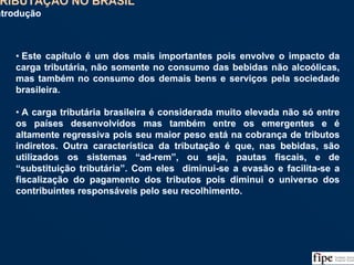 135
• Este capítulo é um dos mais importantes pois envolve o impacto da
carga tributária, não somente no consumo das bebidas não alcoólicas,
mas também no consumo dos demais bens e serviços pela sociedade
brasileira.
• A carga tributária brasileira é considerada muito elevada não só entre
os países desenvolvidos mas também entre os emergentes e é
altamente regressiva pois seu maior peso está na cobrança de tributos
indiretos. Outra característica da tributação é que, nas bebidas, são
utilizados os sistemas “ad-rem”, ou seja, pautas fiscais, e de
“substituição tributária”. Com eles diminui-se a evasão e facilita-se a
fiscalização do pagamento dos tributos pois diminui o universo dos
contribuintes responsáveis pelo seu recolhimento.
• Este capítulo é um dos mais importantes pois envolve o impacto da
carga tributária, não somente no consumo das bebidas não alcoólicas,
mas também no consumo dos demais bens e serviços pela sociedade
brasileira.
• A carga tributária brasileira é considerada muito elevada não só entre
os países desenvolvidos mas também entre os emergentes e é
altamente regressiva pois seu maior peso está na cobrança de tributos
indiretos. Outra característica da tributação é que, nas bebidas, são
utilizados os sistemas “ad-rem”, ou seja, pautas fiscais, e de
“substituição tributária”. Com eles diminui-se a evasão e facilita-se a
fiscalização do pagamento dos tributos pois diminui o universo dos
contribuintes responsáveis pelo seu recolhimento.
TRIBUTAÇÃO NO BRASIL
Introdução
TRIBUTAÇÃO NO BRASIL
Introdução
 