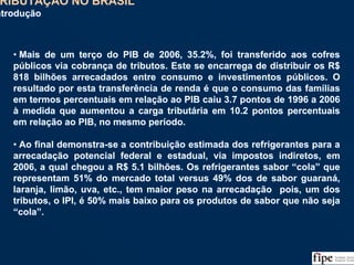136
• Mais de um terço do PIB de 2006, 35.2%, foi transferido aos cofres
públicos via cobrança de tributos. Este se encarrega de distribuir os R$
818 bilhões arrecadados entre consumo e investimentos públicos. O
resultado por esta transferência de renda é que o consumo das famílias
em termos percentuais em relação ao PIB caiu 3.7 pontos de 1996 a 2006
à medida que aumentou a carga tributária em 10.2 pontos percentuais
em relação ao PIB, no mesmo período.
• Ao final demonstra-se a contribuição estimada dos refrigerantes para a
arrecadação potencial federal e estadual, via impostos indiretos, em
2006, a qual chegou a R$ 5.1 bilhões. Os refrigerantes sabor “cola” que
representam 51% do mercado total versus 49% dos de sabor guaraná,
laranja, limão, uva, etc., tem maior peso na arrecadação pois, um dos
tributos, o IPI, é 50% mais baixo para os produtos de sabor que não seja
“cola”.
• Mais de um terço do PIB de 2006, 35.2%, foi transferido aos cofres
públicos via cobrança de tributos. Este se encarrega de distribuir os R$
818 bilhões arrecadados entre consumo e investimentos públicos. O
resultado por esta transferência de renda é que o consumo das famílias
em termos percentuais em relação ao PIB caiu 3.7 pontos de 1996 a 2006
à medida que aumentou a carga tributária em 10.2 pontos percentuais
em relação ao PIB, no mesmo período.
• Ao final demonstra-se a contribuição estimada dos refrigerantes para a
arrecadação potencial federal e estadual, via impostos indiretos, em
2006, a qual chegou a R$ 5.1 bilhões. Os refrigerantes sabor “cola” que
representam 51% do mercado total versus 49% dos de sabor guaraná,
laranja, limão, uva, etc., tem maior peso na arrecadação pois, um dos
tributos, o IPI, é 50% mais baixo para os produtos de sabor que não seja
“cola”.
TRIBUTAÇÃO NO BRASIL
Introdução
TRIBUTAÇÃO NO BRASIL
Introdução
 