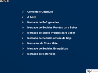 1
ÍNDICEÍNDICE
Contexto e Objetivos
A ABIR
Mercado de Refrigerantes
Mercado de Bebidas Prontas para Beber
Mercado de Sucos Prontos para Beber
Mercado de Bebidas à Base de Soja
Mercados de Chá e Mate
Mercado de Bebidas Energéticas
Mercado de Isotônicos
Contexto e Objetivos
A ABIR
Mercado de Refrigerantes
Mercado de Bebidas Prontas para Beber
Mercado de Sucos Prontos para Beber
Mercado de Bebidas à Base de Soja
Mercados de Chá e Mate
Mercado de Bebidas Energéticas
Mercado de Isotônicos
 