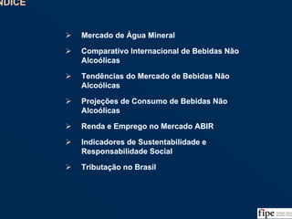 2
ÍNDICEÍNDICE
Mercado de Água Mineral
Comparativo Internacional de Bebidas Não
Alcoólicas
Tendências do Mercado de Bebidas Não
Alcoólicas
Projeções de Consumo de Bebidas Não
Alcoólicas
Renda e Emprego no Mercado ABIR
Indicadores de Sustentabilidade e
Responsabilidade Social
Tributação no Brasil
Mercado de Água Mineral
Comparativo Internacional de Bebidas Não
Alcoólicas
Tendências do Mercado de Bebidas Não
Alcoólicas
Projeções de Consumo de Bebidas Não
Alcoólicas
Renda e Emprego no Mercado ABIR
Indicadores de Sustentabilidade e
Responsabilidade Social
Tributação no Brasil
 