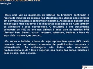 42
• Mais uma vez as mudanças de hábitos do brasileiro confirmam a
receita da indústria de bebidas não alcoólicas nos últimos anos: investir
em conveniência para o consumidor moderno. As pessoas buscam uma
alimentação mais saudável e as indústrias associadas da ABIR também
se alinharam a essa necessidade. O resultado é um crescimento
composto de 14% ao ano nos últimos 5 anos para as bebidas PPB
(Prontas Para Beber), sucos, néctares, refrescos, bebidas a base de
soja, chás, mate e água de coco.
• Os sucos e bebidas a base de soja representam quase 84% deste
mercado com um número crescente de participantes nacionais e
internacionais. As embalagens são todas não retornáveis,
predominando as de 1 litro e superior, nos casos dos sucos, bebidas a
base de soja, chás e mates.
• Mais uma vez as mudanças de hábitos do brasileiro confirmam a
receita da indústria de bebidas não alcoólicas nos últimos anos: investir
em conveniência para o consumidor moderno. As pessoas buscam uma
alimentação mais saudável e as indústrias associadas da ABIR também
se alinharam a essa necessidade. O resultado é um crescimento
composto de 14% ao ano nos últimos 5 anos para as bebidas PPB
(Prontas Para Beber), sucos, néctares, refrescos, bebidas a base de
soja, chás, mate e água de coco.
• Os sucos e bebidas a base de soja representam quase 84% deste
mercado com um número crescente de participantes nacionais e
internacionais. As embalagens são todas não retornáveis,
predominando as de 1 litro e superior, nos casos dos sucos, bebidas a
base de soja, chás e mates.
MERCADO DE BEBIDAS PPB
Introdução
MERCADO DE BEBIDAS PPB
Introdução
 