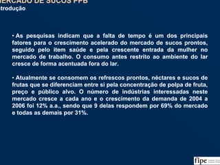 47
• As pesquisas indicam que a falta de tempo é um dos principais
fatores para o crescimento acelerado do mercado de sucos prontos,
seguido pelo item saúde e pela crescente entrada da mulher no
mercado de trabalho. O consumo antes restrito ao ambiente do lar
cresce de forma acentuada fora do lar.
• Atualmente se consomem os refrescos prontos, néctares e sucos de
frutas que se diferenciam entre si pela concentração de polpa de fruta,
preço e público alvo. O número de indústrias interessadas neste
mercado cresce a cada ano e o crescimento da demanda de 2004 a
2006 foi 12% a.a., sendo que 9 delas respondem por 69% do mercado
e todas as demais por 31%.
• As pesquisas indicam que a falta de tempo é um dos principais
fatores para o crescimento acelerado do mercado de sucos prontos,
seguido pelo item saúde e pela crescente entrada da mulher no
mercado de trabalho. O consumo antes restrito ao ambiente do lar
cresce de forma acentuada fora do lar.
• Atualmente se consomem os refrescos prontos, néctares e sucos de
frutas que se diferenciam entre si pela concentração de polpa de fruta,
preço e público alvo. O número de indústrias interessadas neste
mercado cresce a cada ano e o crescimento da demanda de 2004 a
2006 foi 12% a.a., sendo que 9 delas respondem por 69% do mercado
e todas as demais por 31%.
MERCADO DE SUCOS PPB
Introdução
MERCADO DE SUCOS PPB
Introdução
 