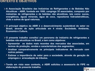 4
CONTEXTO E OBJETIVOSCONTEXTO E OBJETIVOS
A Associação Brasileira das Indústrias de Refrigerantes e de Bebidas Não
Alcoólicas - ABIR, fundada em 1950, congrega 35 associados, composto por
indústrias de refrigerantes e de bebidas não alcoólicas, tais como: sucos,
energéticos, águas minerais, água de coco, repositores hidroeletrolíticos,
chás e outros de igual natureza.
O principal objetivo da ABIR é o desenvolvimento sustentável do setor no
Brasil, através de ação articulada em 4 níveis: Sociedade, Ambiente,
Economia e Cultura.
O presente trabalho constitui um panorama da indústria de refrigerantes e
bebidas não-alcoólicas no Brasil, e tem como objetivos:
• Apresentar os dados mais recentes dos mercados das associadas, em
termos de produção, vendas e características dos segmentos;
• Analisar comparativamente os principais indicadores de mercado com
outros países;
• Estimar a importância do setor para a sociedade, através da geração de
empregos e arrecadação de tributos.
Tendo em vista esse contexto, a ABIR solicitou a assessoria da FIPE na
elaboração do presente trabalho.
A Associação Brasileira das Indústrias de Refrigerantes e de Bebidas Não
Alcoólicas - ABIR, fundada em 1950, congrega 35 associados, composto por
indústrias de refrigerantes e de bebidas não alcoólicas, tais como: sucos,
energéticos, águas minerais, água de coco, repositores hidroeletrolíticos,
chás e outros de igual natureza.
O principal objetivo da ABIR é o desenvolvimento sustentável do setor no
Brasil, através de ação articulada em 4 níveis: Sociedade, Ambiente,
Economia e Cultura.
O presente trabalho constitui um panorama da indústria de refrigerantes e
bebidas não-alcoólicas no Brasil, e tem como objetivos:
• Apresentar os dados mais recentes dos mercados das associadas, em
termos de produção, vendas e características dos segmentos;
• Analisar comparativamente os principais indicadores de mercado com
outros países;
• Estimar a importância do setor para a sociedade, através da geração de
empregos e arrecadação de tributos.
Tendo em vista esse contexto, a ABIR solicitou a assessoria da FIPE na
elaboração do presente trabalho.
 