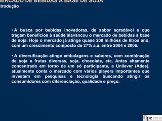 55
• A busca por bebidas inovadoras, de sabor agradável e que
tragam benefícios à saúde alavancou o mercado de bebidas a base
de soja. Hoje o mercado já atinge quase 200 milhões de litros ano,
com um crescimento composto de 27% a.a. entre 2004 e 2006.
• A diversificação atinge embalagens e sabores, com combinação
de soja e frutas diversas, soja, chocolate, etc. Antes altamente
concentrado em torno de um só participante, a Unilever (Ades),
atualmente conta o mercado com vários players importantes que
investem em pesquisas e tecnologia buscando atingir os
consumidores com diferenciação, qualidade e preço.
• A busca por bebidas inovadoras, de sabor agradável e que
tragam benefícios à saúde alavancou o mercado de bebidas a base
de soja. Hoje o mercado já atinge quase 200 milhões de litros ano,
com um crescimento composto de 27% a.a. entre 2004 e 2006.
• A diversificação atinge embalagens e sabores, com combinação
de soja e frutas diversas, soja, chocolate, etc. Antes altamente
concentrado em torno de um só participante, a Unilever (Ades),
atualmente conta o mercado com vários players importantes que
investem em pesquisas e tecnologia buscando atingir os
consumidores com diferenciação, qualidade e preço.
MERCADO DE BEBIDAS A BASE DE SOJA
Introdução
MERCADO DE BEBIDAS A BASE DE SOJA
Introdução
 