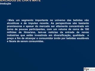 59
• Mais um segmento importante no universo das bebidas não
alcoólicas e de impulso recente. As perspectivas são bastante
promissoras e apesar do mercado ser altamente concentrado em
torno de poucos participantes, com um volume de cerca de 100
milhões de litros/ano, tem-se notícias da entrada de novas
indústrias que estão investindo em diversificação, qualidade e
preço a fim de alcançar o consumidor ávido por bebidas saudáveis
e fáceis de serem consumidas.
• Mais um segmento importante no universo das bebidas não
alcoólicas e de impulso recente. As perspectivas são bastante
promissoras e apesar do mercado ser altamente concentrado em
torno de poucos participantes, com um volume de cerca de 100
milhões de litros/ano, tem-se notícias da entrada de novas
indústrias que estão investindo em diversificação, qualidade e
preço a fim de alcançar o consumidor ávido por bebidas saudáveis
e fáceis de serem consumidas.
MERCADOS DE CHÁ e MATE
Introdução
MERCADOS DE CHÁ e MATE
Introdução
 