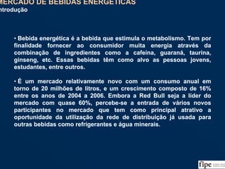 65
• Bebida energética é a bebida que estimula o metabolismo. Tem por
finalidade fornecer ao consumidor muita energia através da
combinação de ingredientes como a cafeína, guaraná, taurina,
ginseng, etc. Essas bebidas têm como alvo as pessoas jovens,
estudantes, entre outros.
• É um mercado relativamente novo com um consumo anual em
torno de 20 milhões de litros, e um crescimento composto de 16%
entre os anos de 2004 a 2006. Embora a Red Bull seja a líder do
mercado com quase 60%, percebe-se a entrada de vários novos
participantes no mercado que tem como principal atrativo a
oportunidade da utilização da rede de distribuição já usada para
outras bebidas como refrigerantes e água minerais.
• Bebida energética é a bebida que estimula o metabolismo. Tem por
finalidade fornecer ao consumidor muita energia através da
combinação de ingredientes como a cafeína, guaraná, taurina,
ginseng, etc. Essas bebidas têm como alvo as pessoas jovens,
estudantes, entre outros.
• É um mercado relativamente novo com um consumo anual em
torno de 20 milhões de litros, e um crescimento composto de 16%
entre os anos de 2004 a 2006. Embora a Red Bull seja a líder do
mercado com quase 60%, percebe-se a entrada de vários novos
participantes no mercado que tem como principal atrativo a
oportunidade da utilização da rede de distribuição já usada para
outras bebidas como refrigerantes e água minerais.
MERCADO DE BEBIDAS ENERGÉTICAS
Introdução
 