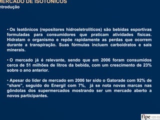 69
• Os Isotônicos (repositores hidroeletrolíticos) são bebidas esportivas
formuladas para consumidores que praticam atividades físicas.
Hidratam o organismo e repõe rapidamente as perdas que ocorrem
durante a transpiração. Suas fórmulas incluem carboidratos e sais
minerais.
• O mercado já é relevante, sendo que em 2006 foram consumidos
cerca de 51 milhões de litros da bebida, com um crescimento de 23%
sobre o ano anterior.
• Apesar do líder de mercado em 2006 ter sido o Gatorade com 92% de
“share”, seguido do Energil com 7%, já se nota novas marcas nas
gôndolas dos supermercados mostrando ser um mercado aberto a
novos participantes.
• Os Isotônicos (repositores hidroeletrolíticos) são bebidas esportivas
formuladas para consumidores que praticam atividades físicas.
Hidratam o organismo e repõe rapidamente as perdas que ocorrem
durante a transpiração. Suas fórmulas incluem carboidratos e sais
minerais.
• O mercado já é relevante, sendo que em 2006 foram consumidos
cerca de 51 milhões de litros da bebida, com um crescimento de 23%
sobre o ano anterior.
• Apesar do líder de mercado em 2006 ter sido o Gatorade com 92% de
“share”, seguido do Energil com 7%, já se nota novas marcas nas
gôndolas dos supermercados mostrando ser um mercado aberto a
novos participantes.
MERCADO DE ISOTÔNICOS
Introdução
 