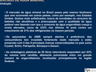 73
• O mercado de água mineral no Brasil passa pelo mesmo fenômeno
que vem ocorrendo em outros países, como por exemplo, nos Estados
Unidos. Gostos mais sofisticados, busca de novidades no consumo de
bebidas não alcoólicas e a preocupação com a qualidade da água
potável vem fazendo com que o consumo de água engarrafada cresça a
níveis elevados, cerca de 233% nos últimos 10 anos contra um
crescimento de 31% dos refrigerantes no mesmo período.
• Os associados da ABIR sempre atentos à preferência dos
consumidores tem investido fortemente neste mercado e estão
presentes com 5 das 9 principais marcas comercializadas no país como
Crystal, Schin, Petrópolis, Bonaqua e Dasani.
• As embalagens plásticas de 20 litros retornáveis respondem por 63%
do volume total vendido, altamente pulverizado entre um grande
número de engarrafadores, localizados principalmente na região
Sudeste.
• O mercado de água mineral no Brasil passa pelo mesmo fenômeno
que vem ocorrendo em outros países, como por exemplo, nos Estados
Unidos. Gostos mais sofisticados, busca de novidades no consumo de
bebidas não alcoólicas e a preocupação com a qualidade da água
potável vem fazendo com que o consumo de água engarrafada cresça a
níveis elevados, cerca de 233% nos últimos 10 anos contra um
crescimento de 31% dos refrigerantes no mesmo período.
• Os associados da ABIR sempre atentos à preferência dos
consumidores tem investido fortemente neste mercado e estão
presentes com 5 das 9 principais marcas comercializadas no país como
Crystal, Schin, Petrópolis, Bonaqua e Dasani.
• As embalagens plásticas de 20 litros retornáveis respondem por 63%
do volume total vendido, altamente pulverizado entre um grande
número de engarrafadores, localizados principalmente na região
Sudeste.
MERCADO DE ÁGUA MINERAL
Introdução
MERCADO DE ÁGUA MINERAL
Introdução
 
