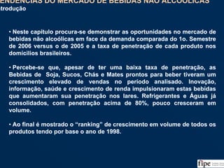 89
• Neste capítulo procura-se demonstrar as oportunidades no mercado de
bebidas não alcoólicas em face da demanda comparada do 1o. Semestre
de 2006 versus o de 2005 e a taxa de penetração de cada produto nos
domícilios brasileiros.
• Percebe-se que, apesar de ter uma baixa taxa de penetração, as
Bebidas de Soja, Sucos, Chás e Mates prontos para beber tiveram um
crescimento elevado de vendas no período analisado. Inovação,
informação, saúde e crescimento de renda impulsionaram estas bebidas
que aumentaram sua penetração nos lares. Refrigerantes e Águas já
consolidados, com penetração acima de 80%, pouco cresceram em
volume.
• Ao final é mostrado o “ranking” de crescimento em volume de todos os
produtos tendo por base o ano de 1998.
• Neste capítulo procura-se demonstrar as oportunidades no mercado de
bebidas não alcoólicas em face da demanda comparada do 1o. Semestre
de 2006 versus o de 2005 e a taxa de penetração de cada produto nos
domícilios brasileiros.
• Percebe-se que, apesar de ter uma baixa taxa de penetração, as
Bebidas de Soja, Sucos, Chás e Mates prontos para beber tiveram um
crescimento elevado de vendas no período analisado. Inovação,
informação, saúde e crescimento de renda impulsionaram estas bebidas
que aumentaram sua penetração nos lares. Refrigerantes e Águas já
consolidados, com penetração acima de 80%, pouco cresceram em
volume.
• Ao final é mostrado o “ranking” de crescimento em volume de todos os
produtos tendo por base o ano de 1998.
TENDÊNCIAS DO MERCADO DE BEBIDAS NÃO ALCOÓLICAS
Introdução
TENDÊNCIAS DO MERCADO DE BEBIDAS NÃO ALCOÓLICAS
Introdução
 