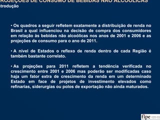 95
• Os quadros a seguir refletem exatamente a distribuição de renda no
Brasil a qual influenciou na decisão de compra dos consumidores
em relação às bebidas não alcoólicas nos anos de 2001 e 2006 e as
projeções de consumo para o ano de 2011.
• A nível de Estados o reflexo de renda dentro de cada Região é
também bastante correlato.
• As projeções para 2011 refletem a tendência verificada no
crescimento entre 2001 e 2006 mas poderão ser modificadas caso
haja um fator extra de crescimento da renda em um determinado
Estado em face de projetos de investimento elevados como
refinarias, siderurgias ou polos de exportação não ainda maturados.
• Os quadros a seguir refletem exatamente a distribuição de renda no
Brasil a qual influenciou na decisão de compra dos consumidores
em relação às bebidas não alcoólicas nos anos de 2001 e 2006 e as
projeções de consumo para o ano de 2011.
• A nível de Estados o reflexo de renda dentro de cada Região é
também bastante correlato.
• As projeções para 2011 refletem a tendência verificada no
crescimento entre 2001 e 2006 mas poderão ser modificadas caso
haja um fator extra de crescimento da renda em um determinado
Estado em face de projetos de investimento elevados como
refinarias, siderurgias ou polos de exportação não ainda maturados.
PROJEÇÕES DE CONSUMO DE BEBIDAS NÃO ALCOÓLICAS
Introdução
PROJEÇÕES DE CONSUMO DE BEBIDAS NÃO ALCOÓLICAS
Introdução
 