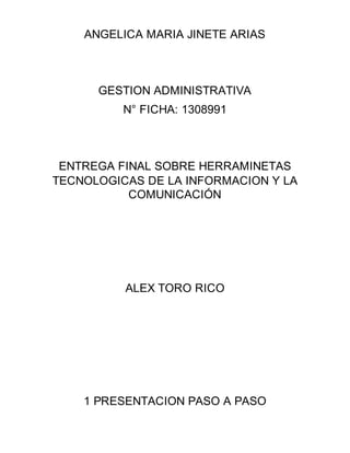 ANGELICA MARIA JINETE ARIAS
GESTION ADMINISTRATIVA
N° FICHA: 1308991
ENTREGA FINAL SOBRE HERRAMINETAS
TECNOLOGICAS DE LA INFORMACION Y LA
COMUNICACIÓN
ALEX TORO RICO
1 PRESENTACION PASO A PASO
 