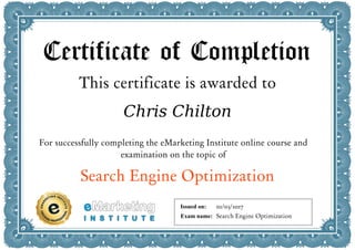 Certificate of Completion
This certificate is awarded to
Chris Chilton
For successfully completing the eMarketing Institute online course and
examination on the topic of
Search Engine Optimization
Issued on:
Exam name:
01/03/2017
Search Engine Optimization
 