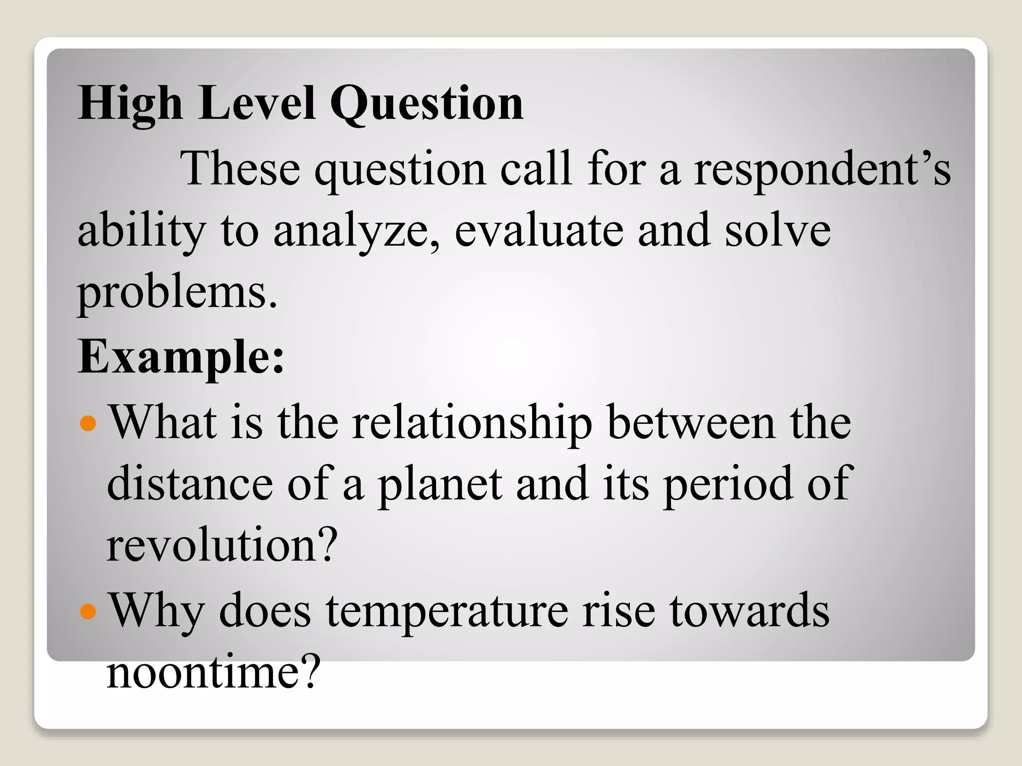 High Level Question
These question call for a respondent’s
ability to analyze, evaluate and solve
problems.
Example:
 What is the relationship between the
distance of a planet and its period of
revolution?
 Why does temperature rise towards
noontime?
 