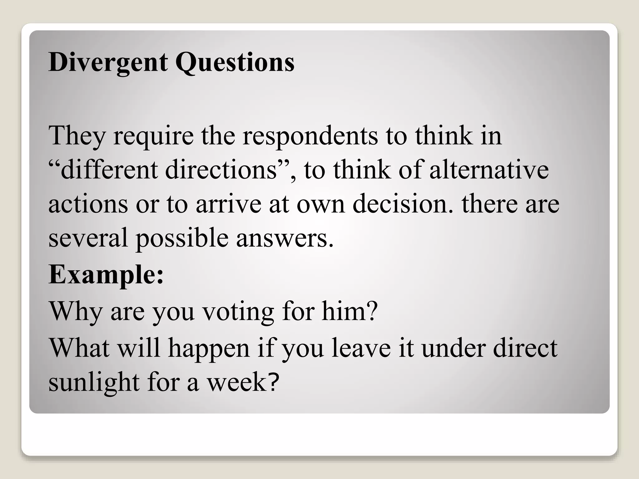 Divergent Questions
They require the respondents to think in
“different directions”, to think of alternative
actions or to arrive at own decision. there are
several possible answers.
Example:
Why are you voting for him?
What will happen if you leave it under direct
sunlight for a week?
 