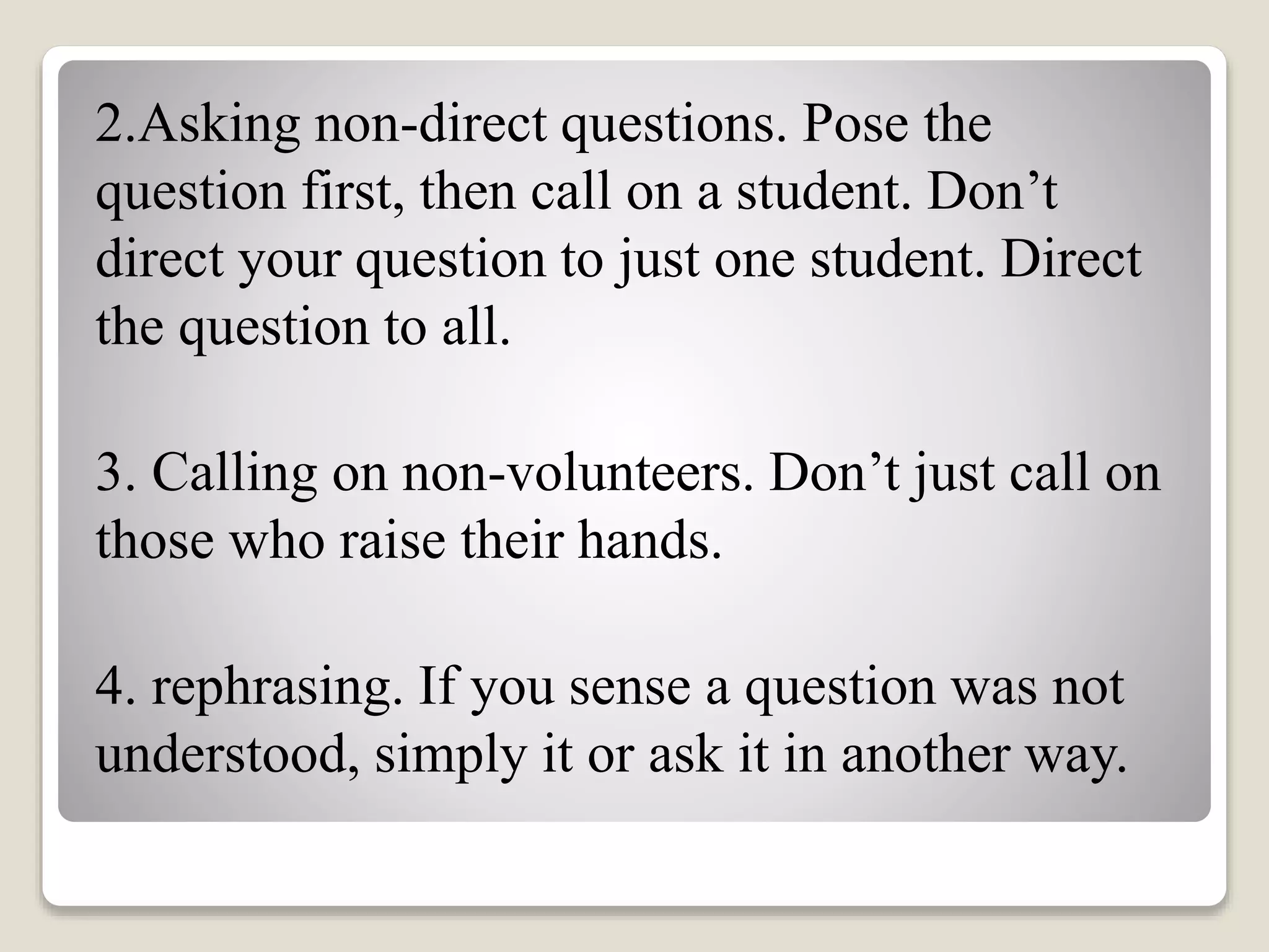 2.Asking non-direct questions. Pose the
question first, then call on a student. Don’t
direct your question to just one student. Direct
the question to all.
3. Calling on non-volunteers. Don’t just call on
those who raise their hands.
4. rephrasing. If you sense a question was not
understood, simply it or ask it in another way.
 